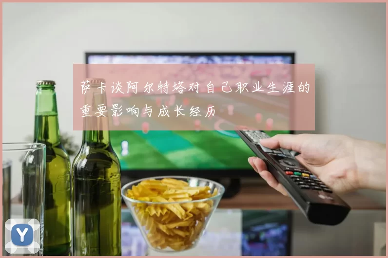 萨卡谈阿尔特塔对自己职业生涯的重要影响与成长经历
