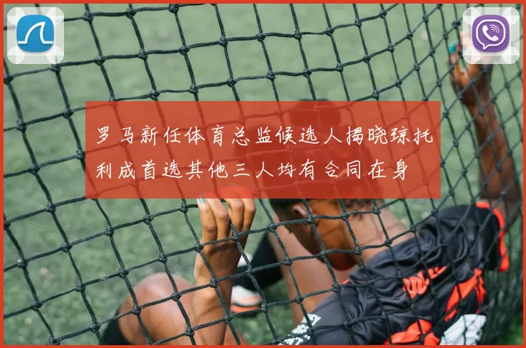 罗马新任体育总监候选人揭晓琼托利成首选其他三人均有合同在身