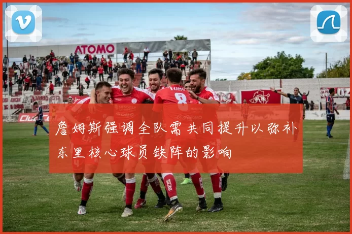 詹姆斯强调全队需共同提升以弥补东里核心球员缺阵的影响