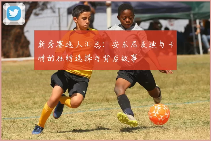 新秀赛选人汇总：安东尼麦迪与卡特的独特选择与背后故事