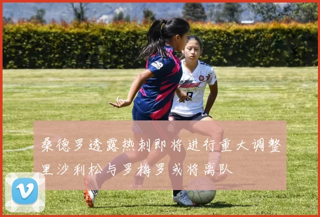 桑德罗透露热刺即将进行重大调整里沙利松与罗梅罗或将离队