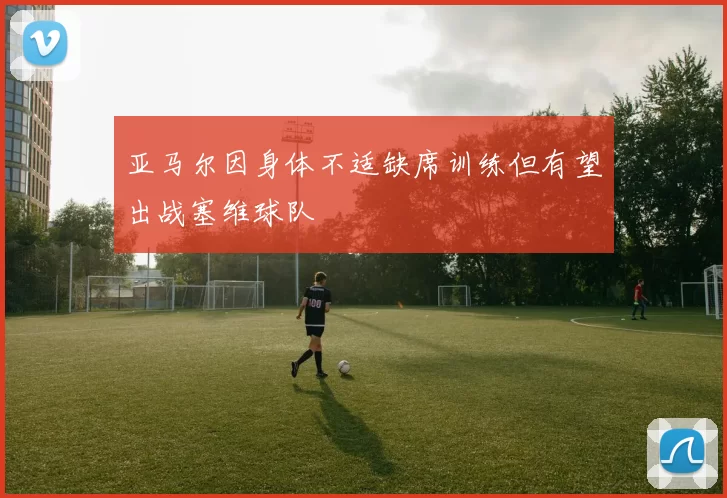 亚马尔因身体不适缺席训练但有望出战塞维球队