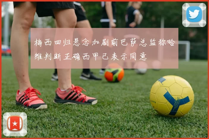 梅西回归悬念加剧前巴萨总监称哈维判断正确西甲已表示同意
