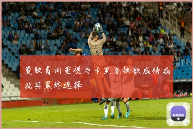 曼联青训重视与卡里克执教成绩成就其最终选择