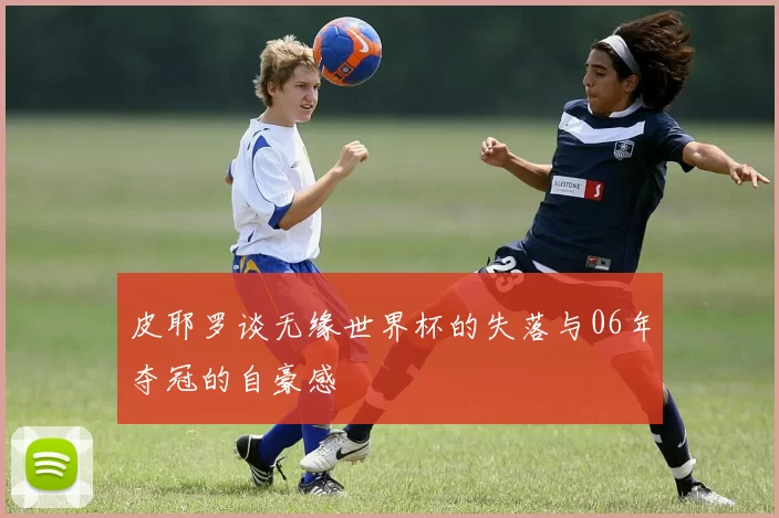 皮耶罗谈无缘世界杯的失落与06年夺冠的自豪感