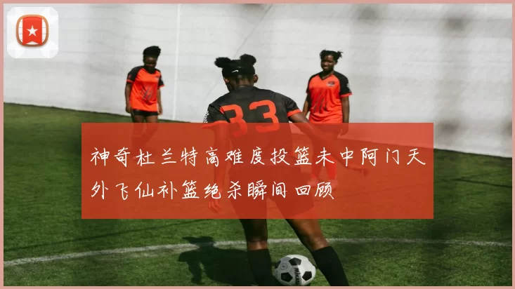 神奇杜兰特高难度投篮未中阿门天外飞仙补篮绝杀瞬间回顾