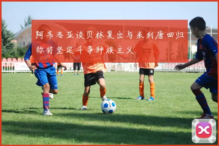 阿韦洛亚谈贝林复出与米利唐回归称将坚定斗争种族主义
