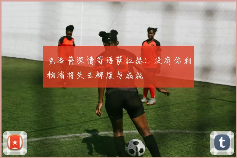 克洛普深情寄语萨拉赫：没有你利物浦将失去辉煌与成就