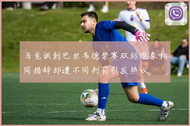 马竞讽刺巴尔韦德禁赛双标现象相同措辞却遭不同判罚引发热议