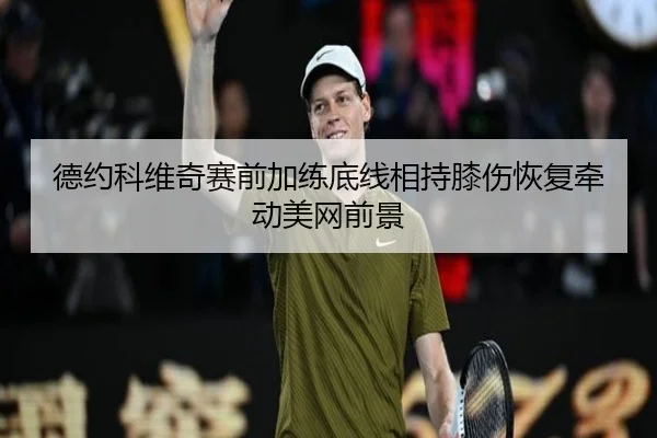 德约科维奇赛前加练底线相持膝伤恢复牵动美网前景 - mksports